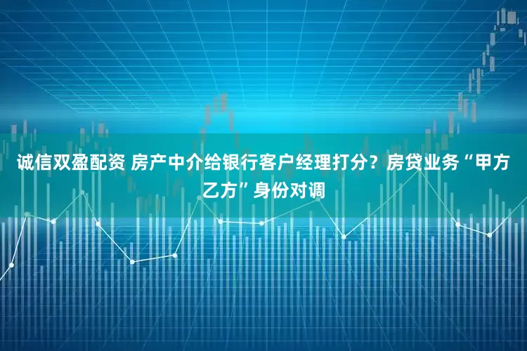 诚信双盈配资 房产中介给银行客户经理打分？房贷业务“甲方乙方”身份对调