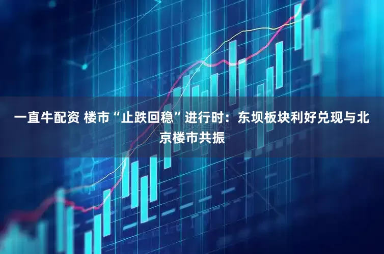 一直牛配资 楼市“止跌回稳”进行时：东坝板块利好兑现与北京楼市共振