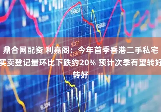 鼎合网配资 利嘉阁：今年首季香港二手私宅买卖登记量环比下跌约20% 预计次季有望转好