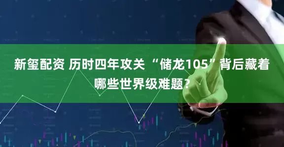 新玺配资 历时四年攻关 “储龙105”背后藏着哪些世界级难题？