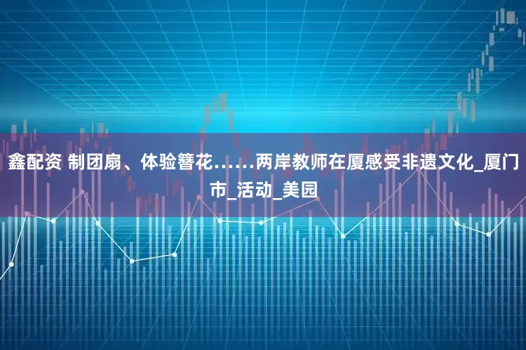 鑫配资 制团扇、体验簪花……两岸教师在厦感受非遗文化_厦门市_活动_美园