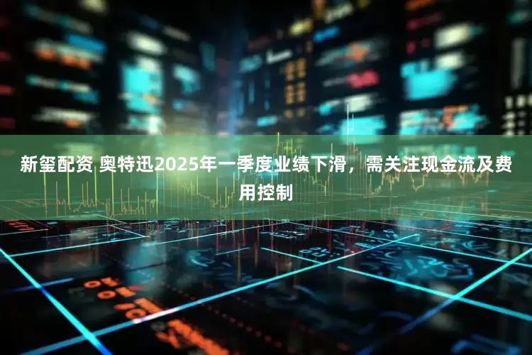 新玺配资 奥特迅2025年一季度业绩下滑，需关注现金流及费用控制