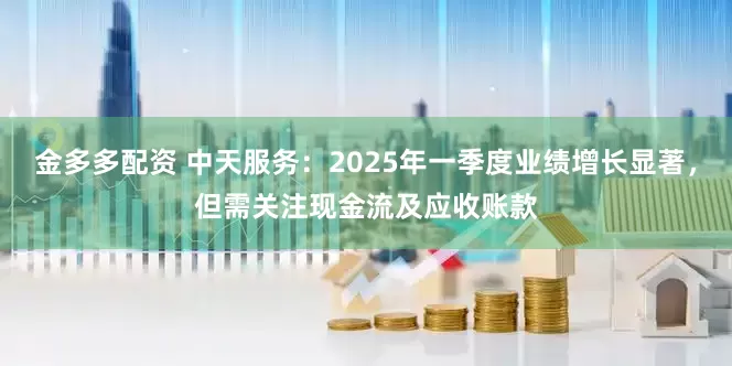 金多多配资 中天服务：2025年一季度业绩增长显著，但需关注现金流及应收账款
