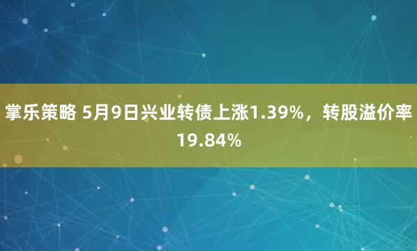 掌乐策略 5月9日兴业转债上涨1.39%，转股溢价率19.84%