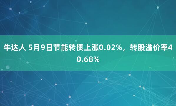 牛达人 5月9日节能转债上涨0.02%，转股溢价率40.68%
