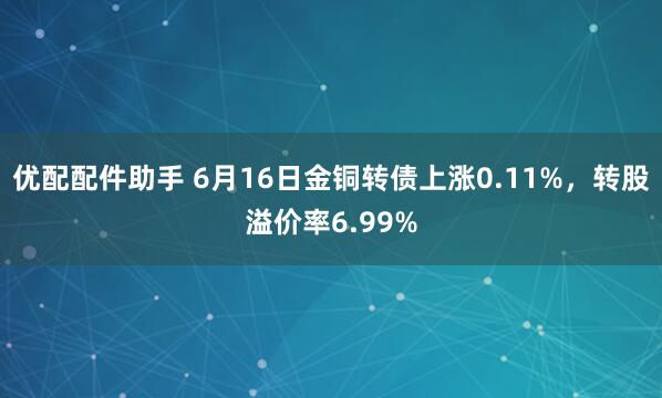 优配配件助手 6月16日金铜转债上涨0.11%，转股溢价率6.99%