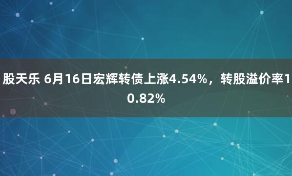 股天乐 6月16日宏辉转债上涨4.54%，转股溢价率10.82%