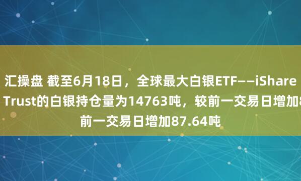 汇操盘 截至6月18日，全球最大白银ETF——iShares Silver Trust的白银持仓量为14763吨，较前一交易日增加87.64吨
