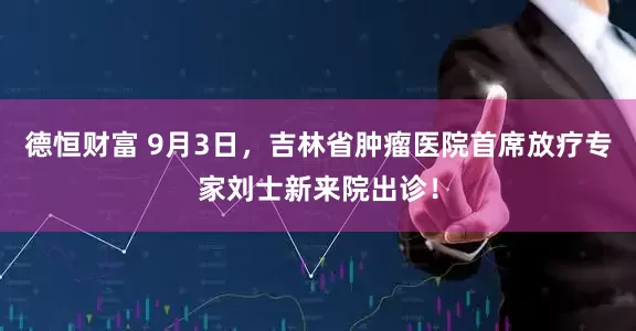 德恒财富 9月3日，吉林省肿瘤医院首席放疗专家刘士新来院出诊！