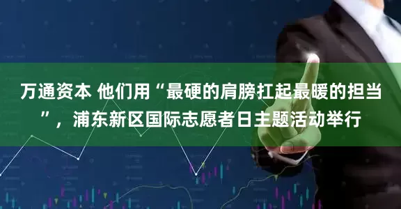 万通资本 他们用“最硬的肩膀扛起最暖的担当”，浦东新区国际志愿者日主题活动举行