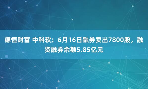 德恒财富 中科软：6月16日融券卖出7800股，融资融券余额5.85亿元