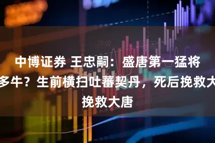 中博证券 王忠嗣：盛唐第一猛将有多牛？生前横扫吐蕃契丹，死后挽救大唐