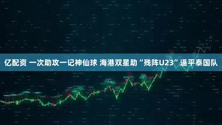 亿配资 一次助攻一记神仙球 海港双星助“残阵U23”逼平泰国队