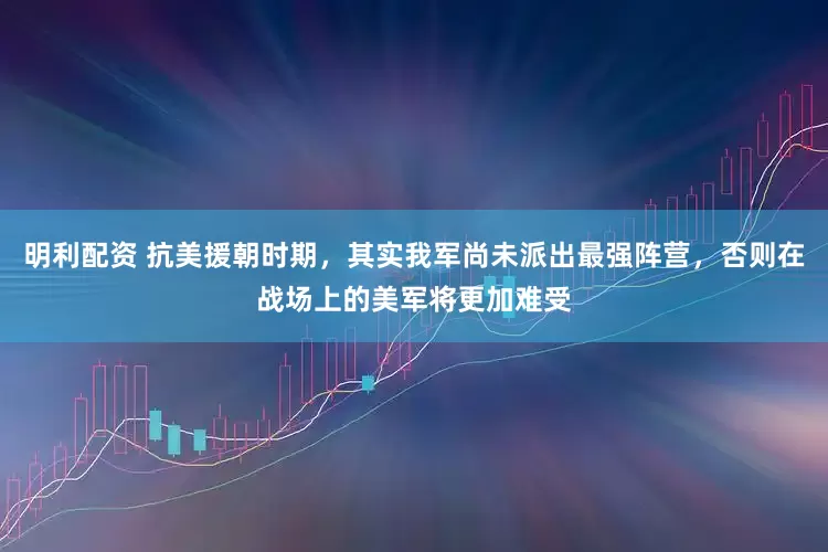 明利配资 抗美援朝时期，其实我军尚未派出最强阵营，否则在战场上的美军将更加难受